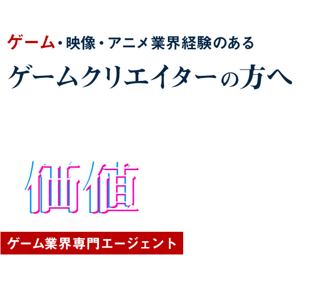 FOR GAMECREATER ゲーム・映像・アニメ業界経験のある ゲームクリエイターの⽅へ あなたのスキルは もっと 価値 があります ゲーム業界専⾨エージェント Hiraku agent